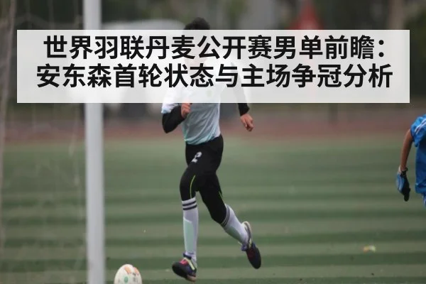 世界羽联丹麦公开赛男单前瞻：安东森首轮状态与主场争冠分析