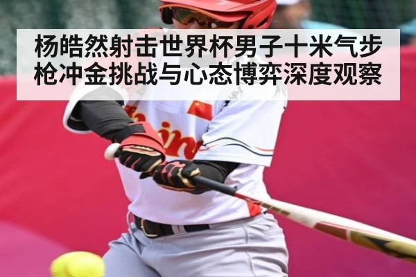 杨皓然射击世界杯男子十米气步枪冲金挑战与心态博弈深度观察