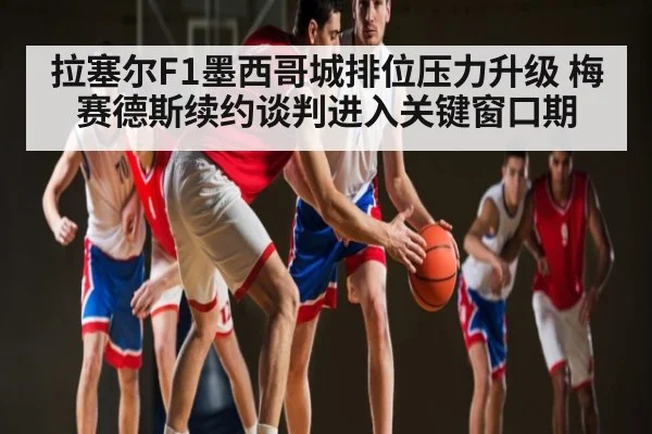 拉塞尔F1墨西哥城排位压力升级 梅赛德斯续约谈判进入关键窗口期