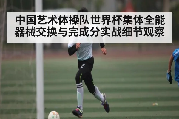 中国艺术体操队世界杯集体全能器械交换与完成分实战细节观察